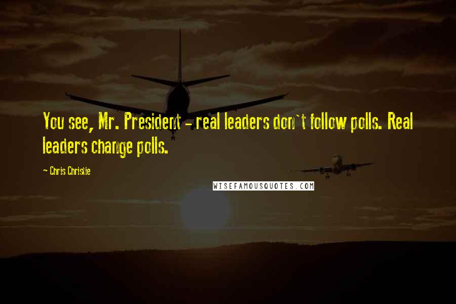 Chris Christie Quotes: You see, Mr. President - real leaders don't follow polls. Real leaders change polls.