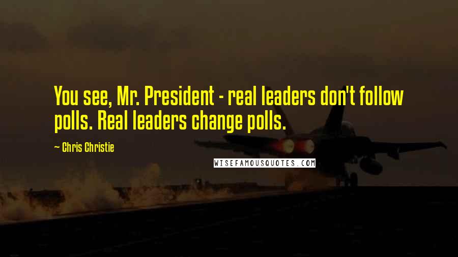 Chris Christie Quotes: You see, Mr. President - real leaders don't follow polls. Real leaders change polls.