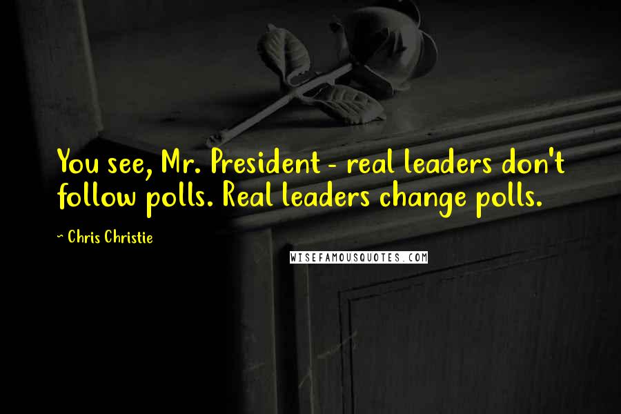 Chris Christie Quotes: You see, Mr. President - real leaders don't follow polls. Real leaders change polls.