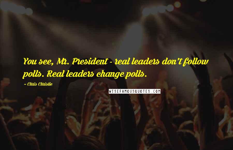 Chris Christie Quotes: You see, Mr. President - real leaders don't follow polls. Real leaders change polls.