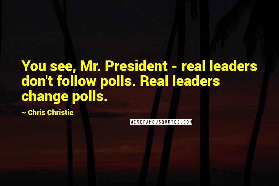 Chris Christie Quotes: You see, Mr. President - real leaders don't follow polls. Real leaders change polls.