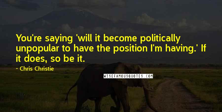 Chris Christie Quotes: You're saying 'will it become politically unpopular to have the position I'm having.' If it does, so be it.