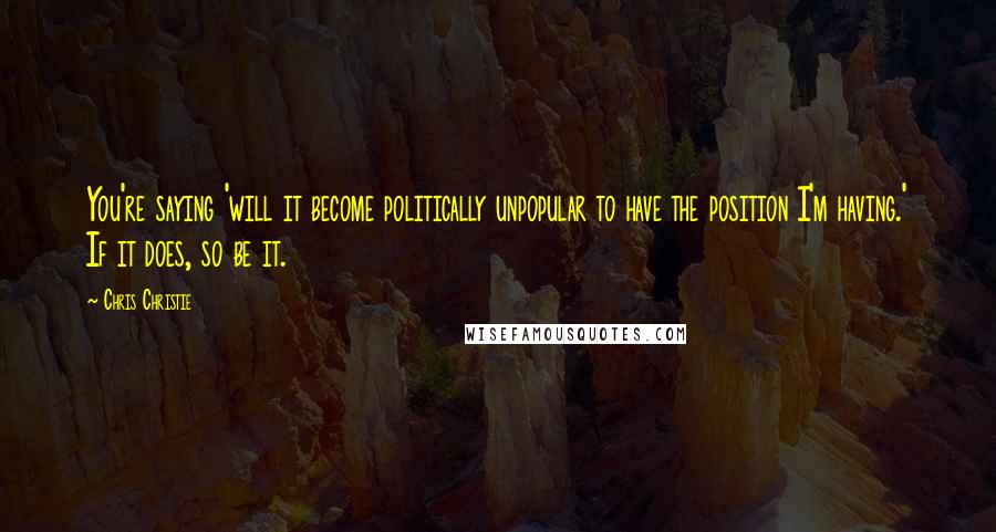 Chris Christie Quotes: You're saying 'will it become politically unpopular to have the position I'm having.' If it does, so be it.