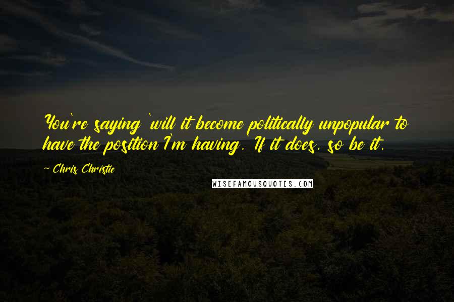 Chris Christie Quotes: You're saying 'will it become politically unpopular to have the position I'm having.' If it does, so be it.