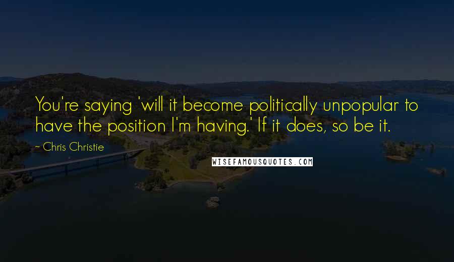 Chris Christie Quotes: You're saying 'will it become politically unpopular to have the position I'm having.' If it does, so be it.