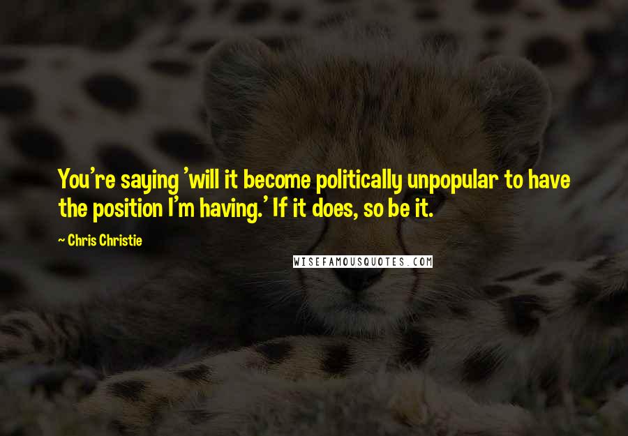 Chris Christie Quotes: You're saying 'will it become politically unpopular to have the position I'm having.' If it does, so be it.