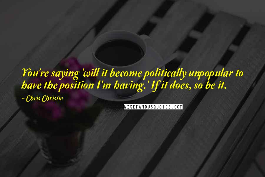 Chris Christie Quotes: You're saying 'will it become politically unpopular to have the position I'm having.' If it does, so be it.