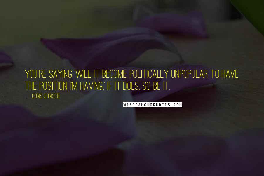 Chris Christie Quotes: You're saying 'will it become politically unpopular to have the position I'm having.' If it does, so be it.