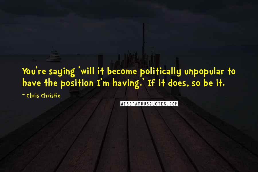 Chris Christie Quotes: You're saying 'will it become politically unpopular to have the position I'm having.' If it does, so be it.