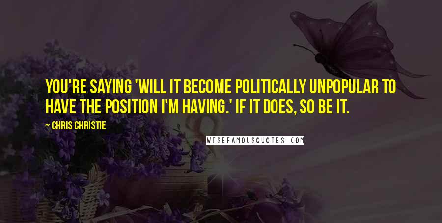 Chris Christie Quotes: You're saying 'will it become politically unpopular to have the position I'm having.' If it does, so be it.