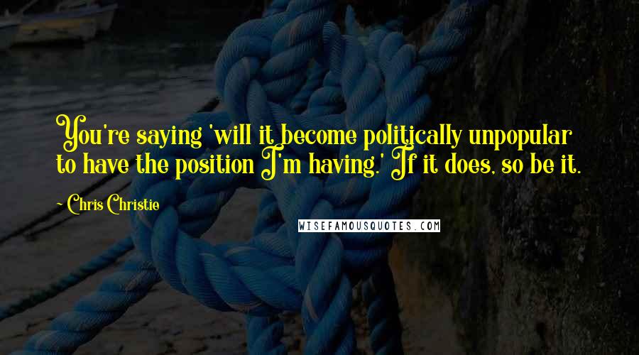 Chris Christie Quotes: You're saying 'will it become politically unpopular to have the position I'm having.' If it does, so be it.