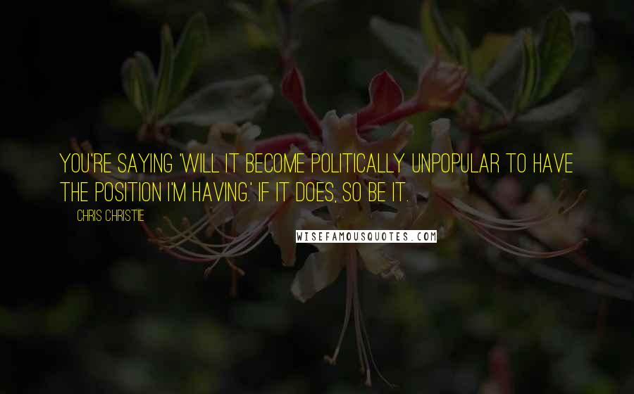 Chris Christie Quotes: You're saying 'will it become politically unpopular to have the position I'm having.' If it does, so be it.