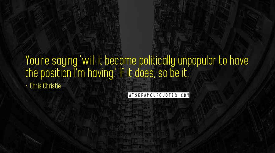 Chris Christie Quotes: You're saying 'will it become politically unpopular to have the position I'm having.' If it does, so be it.