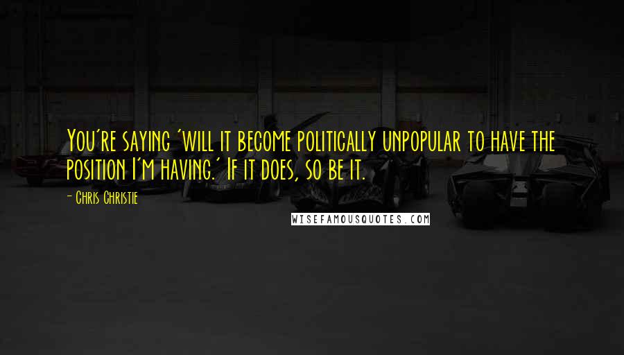 Chris Christie Quotes: You're saying 'will it become politically unpopular to have the position I'm having.' If it does, so be it.