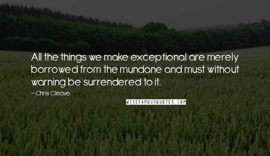 Chris Cleave Quotes: All the things we make exceptional are merely borrowed from the mundane and must without warning be surrendered to it.
