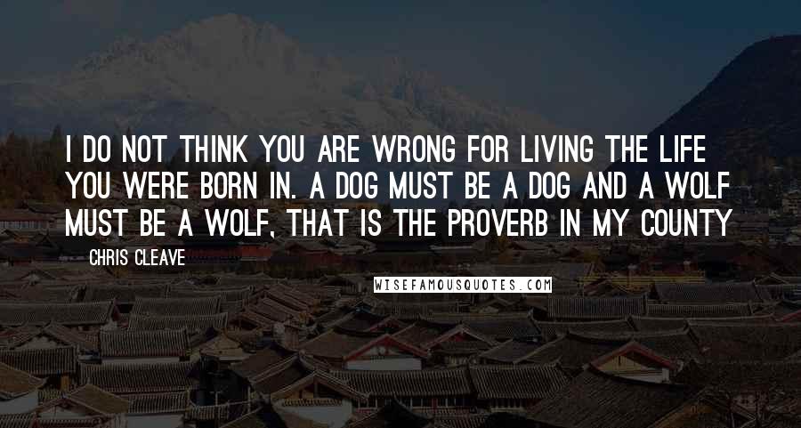 Chris Cleave Quotes: I do not think you are wrong for living the life you were born in. A dog must be a dog and a wolf must be a wolf, that is the proverb in my county