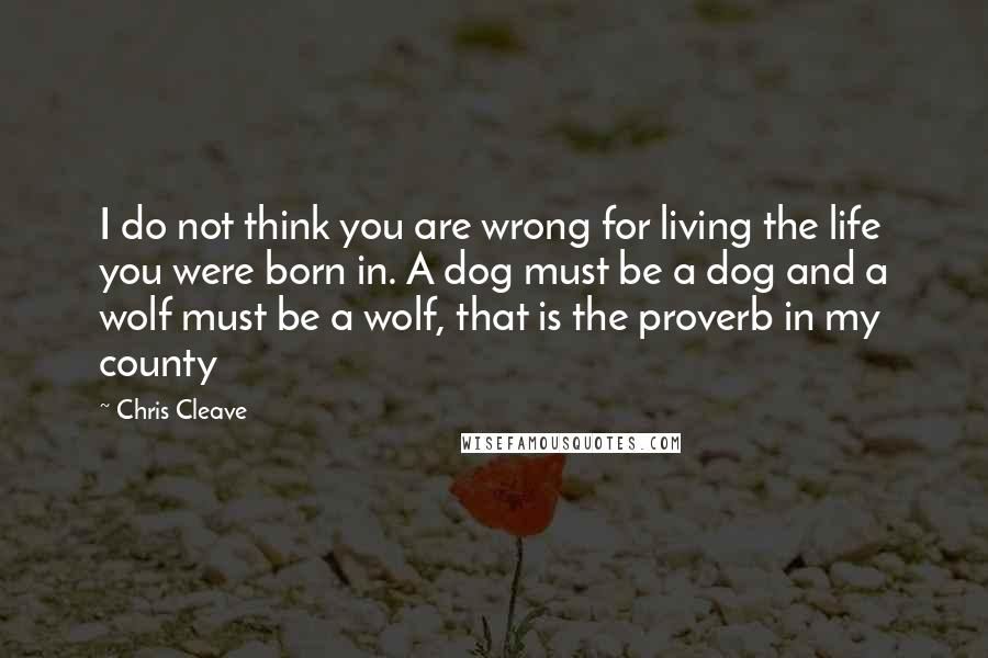 Chris Cleave Quotes: I do not think you are wrong for living the life you were born in. A dog must be a dog and a wolf must be a wolf, that is the proverb in my county