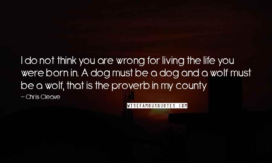 Chris Cleave Quotes: I do not think you are wrong for living the life you were born in. A dog must be a dog and a wolf must be a wolf, that is the proverb in my county