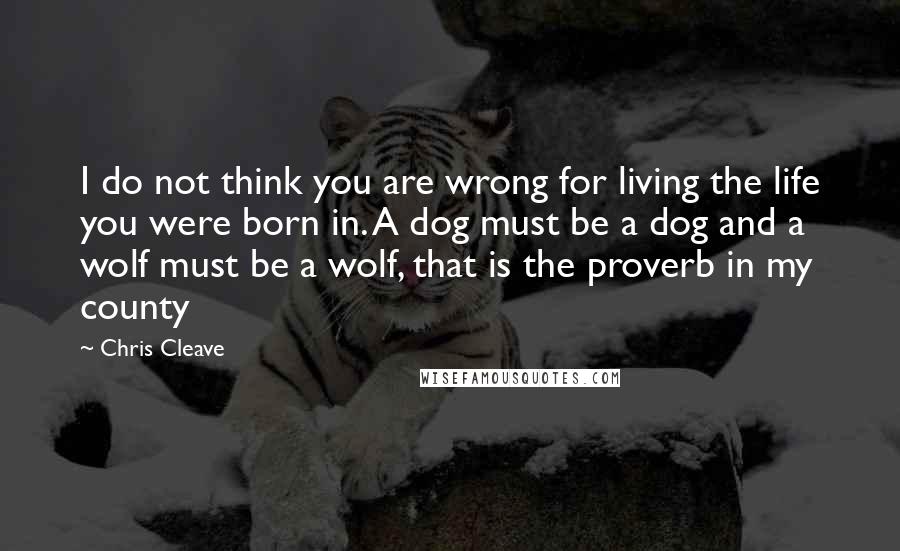 Chris Cleave Quotes: I do not think you are wrong for living the life you were born in. A dog must be a dog and a wolf must be a wolf, that is the proverb in my county