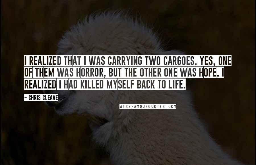 Chris Cleave Quotes: I realized that I was carrying two cargoes. Yes, one of them was horror, but the other one was hope. I realized I had killed myself back to life.