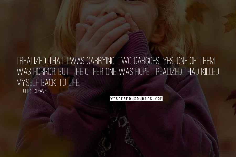 Chris Cleave Quotes: I realized that I was carrying two cargoes. Yes, one of them was horror, but the other one was hope. I realized I had killed myself back to life.