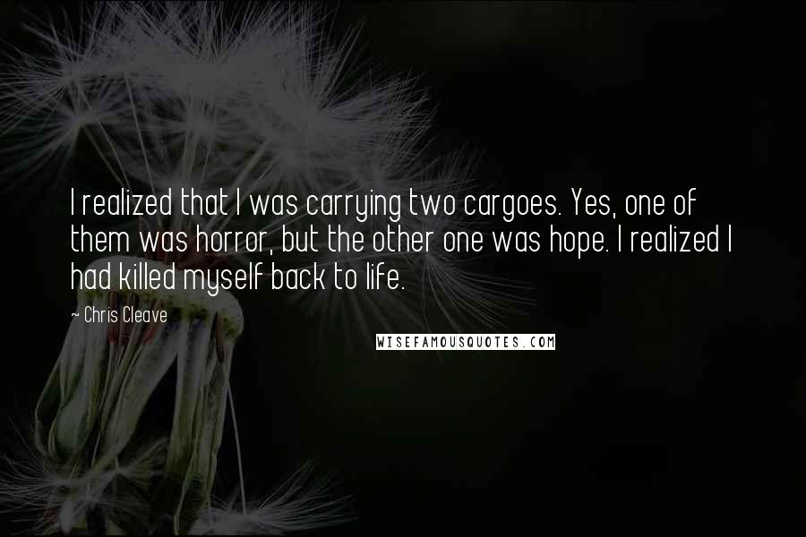 Chris Cleave Quotes: I realized that I was carrying two cargoes. Yes, one of them was horror, but the other one was hope. I realized I had killed myself back to life.