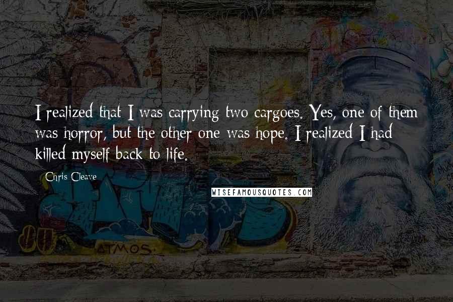 Chris Cleave Quotes: I realized that I was carrying two cargoes. Yes, one of them was horror, but the other one was hope. I realized I had killed myself back to life.