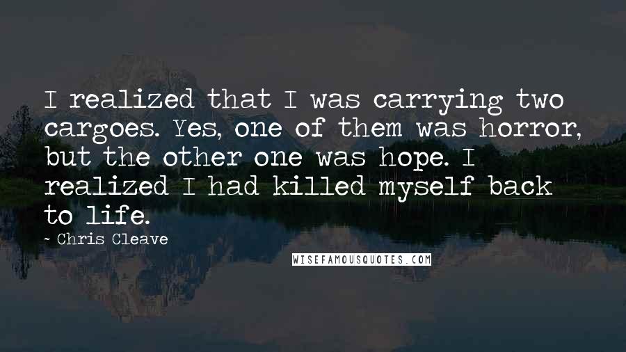 Chris Cleave Quotes: I realized that I was carrying two cargoes. Yes, one of them was horror, but the other one was hope. I realized I had killed myself back to life.