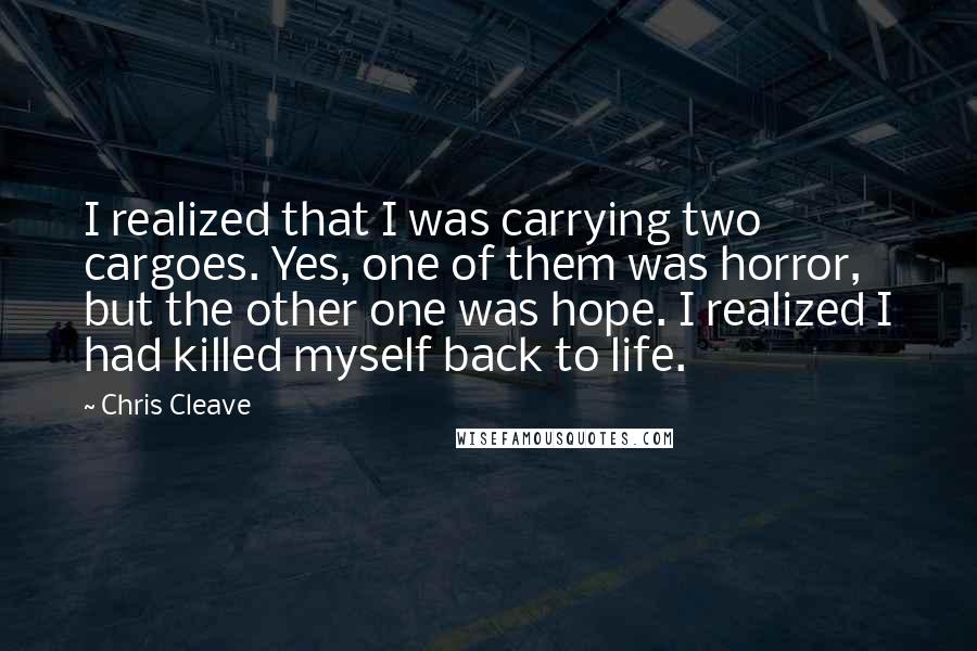 Chris Cleave Quotes: I realized that I was carrying two cargoes. Yes, one of them was horror, but the other one was hope. I realized I had killed myself back to life.