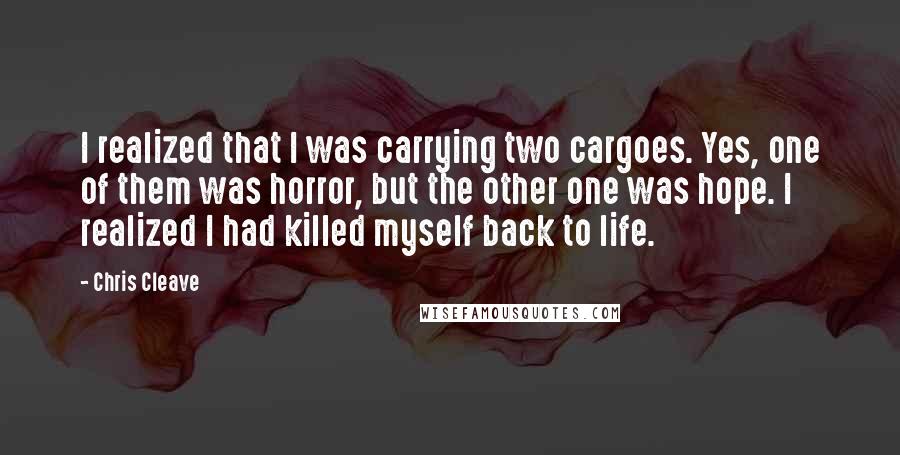 Chris Cleave Quotes: I realized that I was carrying two cargoes. Yes, one of them was horror, but the other one was hope. I realized I had killed myself back to life.