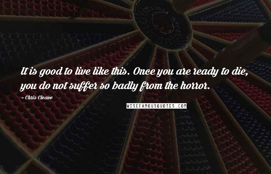 Chris Cleave Quotes: It is good to live like this. Once you are ready to die, you do not suffer so badly from the horror.