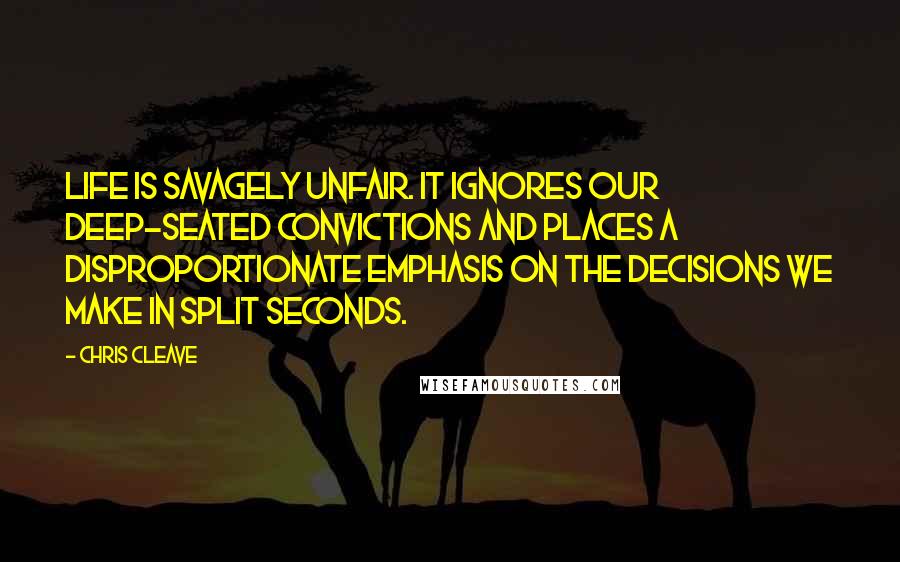 Chris Cleave Quotes: Life is savagely unfair. It ignores our deep-seated convictions and places a disproportionate emphasis on the decisions we make in split seconds.