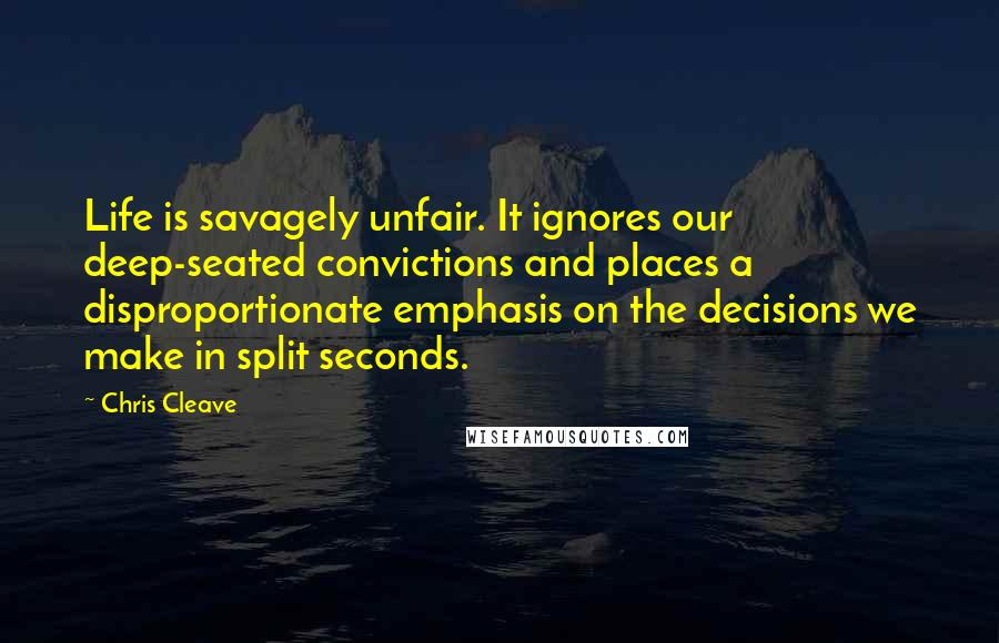 Chris Cleave Quotes: Life is savagely unfair. It ignores our deep-seated convictions and places a disproportionate emphasis on the decisions we make in split seconds.