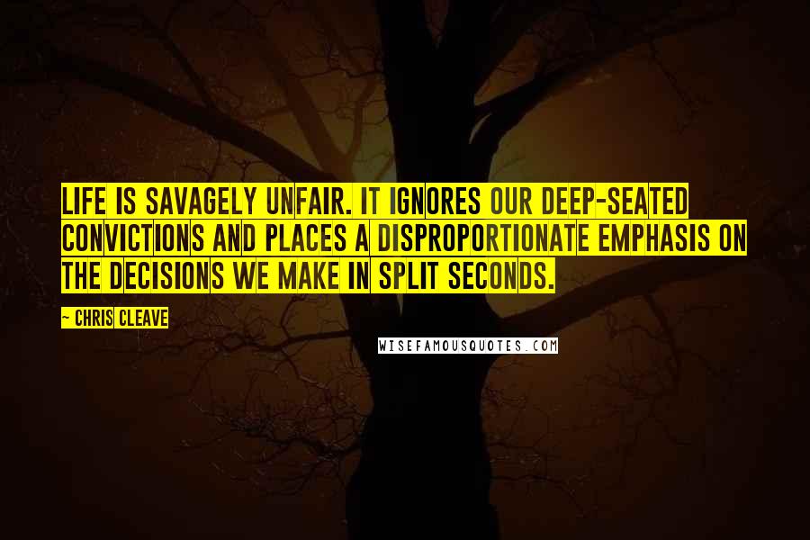 Chris Cleave Quotes: Life is savagely unfair. It ignores our deep-seated convictions and places a disproportionate emphasis on the decisions we make in split seconds.