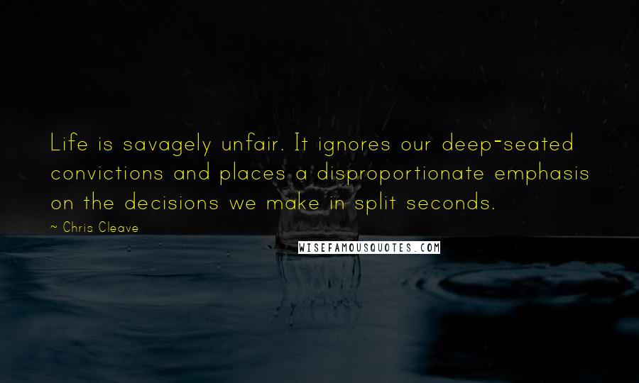 Chris Cleave Quotes: Life is savagely unfair. It ignores our deep-seated convictions and places a disproportionate emphasis on the decisions we make in split seconds.
