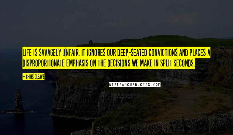 Chris Cleave Quotes: Life is savagely unfair. It ignores our deep-seated convictions and places a disproportionate emphasis on the decisions we make in split seconds.