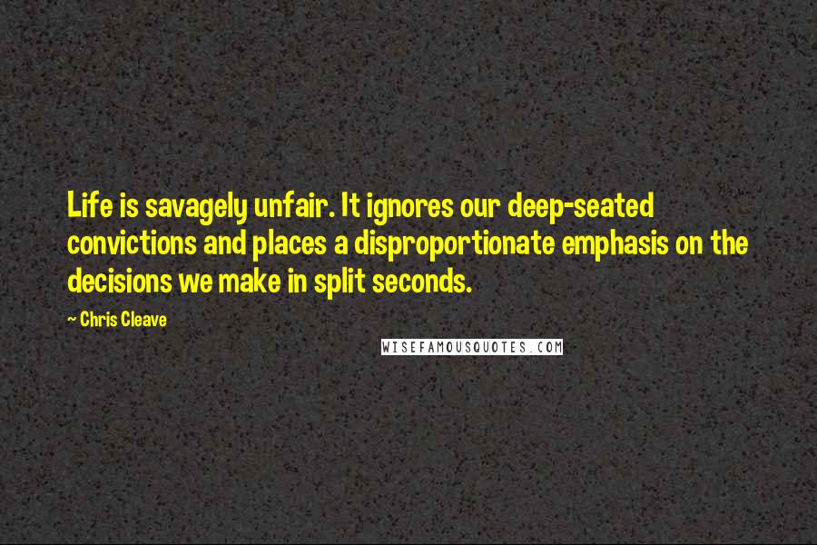 Chris Cleave Quotes: Life is savagely unfair. It ignores our deep-seated convictions and places a disproportionate emphasis on the decisions we make in split seconds.