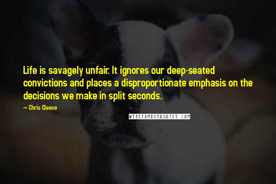 Chris Cleave Quotes: Life is savagely unfair. It ignores our deep-seated convictions and places a disproportionate emphasis on the decisions we make in split seconds.