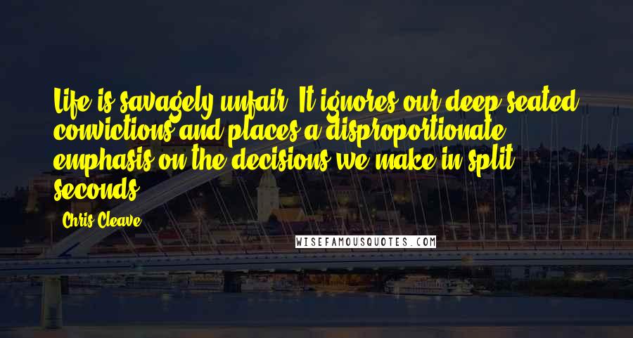 Chris Cleave Quotes: Life is savagely unfair. It ignores our deep-seated convictions and places a disproportionate emphasis on the decisions we make in split seconds.