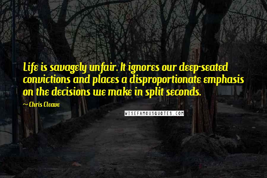 Chris Cleave Quotes: Life is savagely unfair. It ignores our deep-seated convictions and places a disproportionate emphasis on the decisions we make in split seconds.