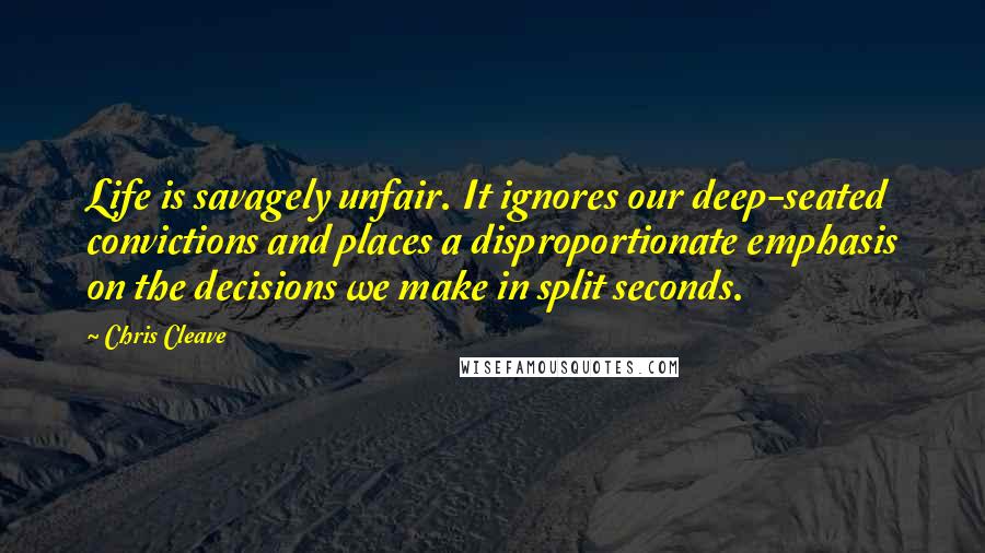 Chris Cleave Quotes: Life is savagely unfair. It ignores our deep-seated convictions and places a disproportionate emphasis on the decisions we make in split seconds.