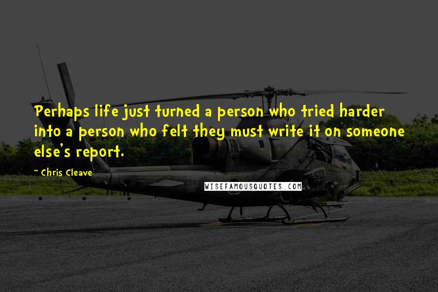 Chris Cleave Quotes: Perhaps life just turned a person who tried harder into a person who felt they must write it on someone else's report.