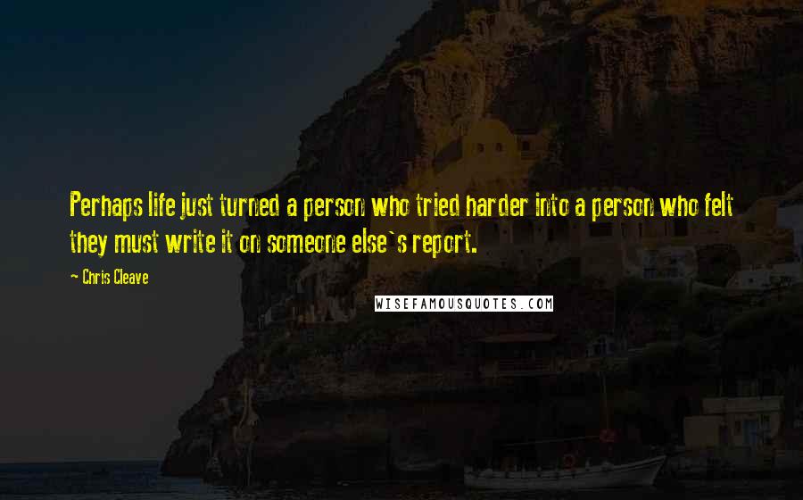 Chris Cleave Quotes: Perhaps life just turned a person who tried harder into a person who felt they must write it on someone else's report.