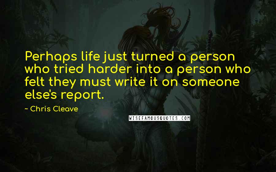 Chris Cleave Quotes: Perhaps life just turned a person who tried harder into a person who felt they must write it on someone else's report.