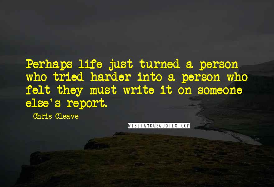 Chris Cleave Quotes: Perhaps life just turned a person who tried harder into a person who felt they must write it on someone else's report.