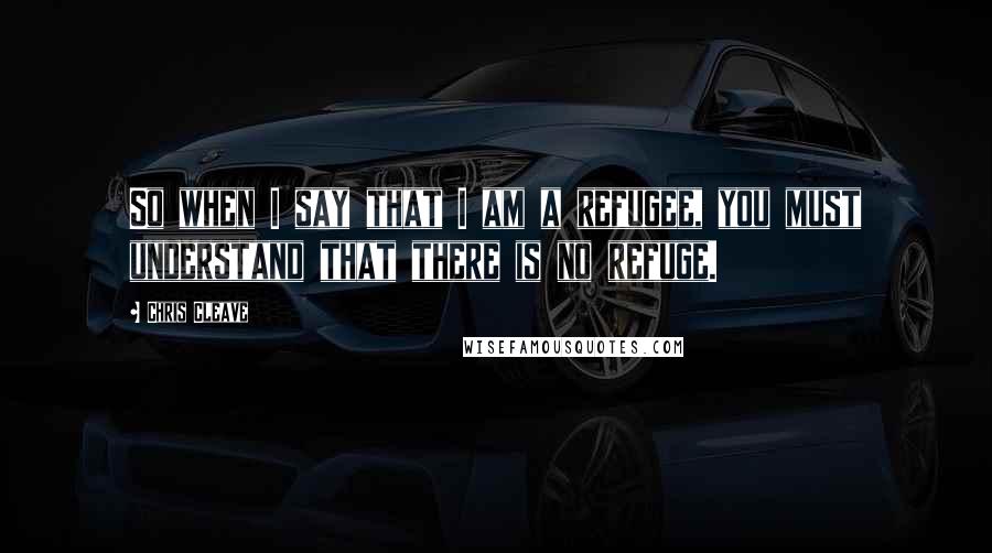 Chris Cleave Quotes: So when I say that I am a refugee, you must understand that there is no refuge.