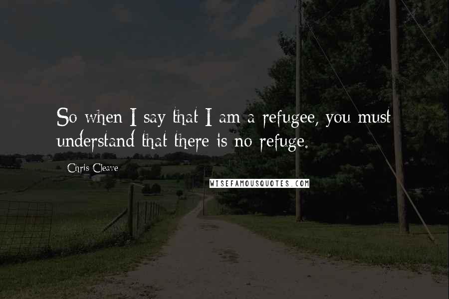 Chris Cleave Quotes: So when I say that I am a refugee, you must understand that there is no refuge.