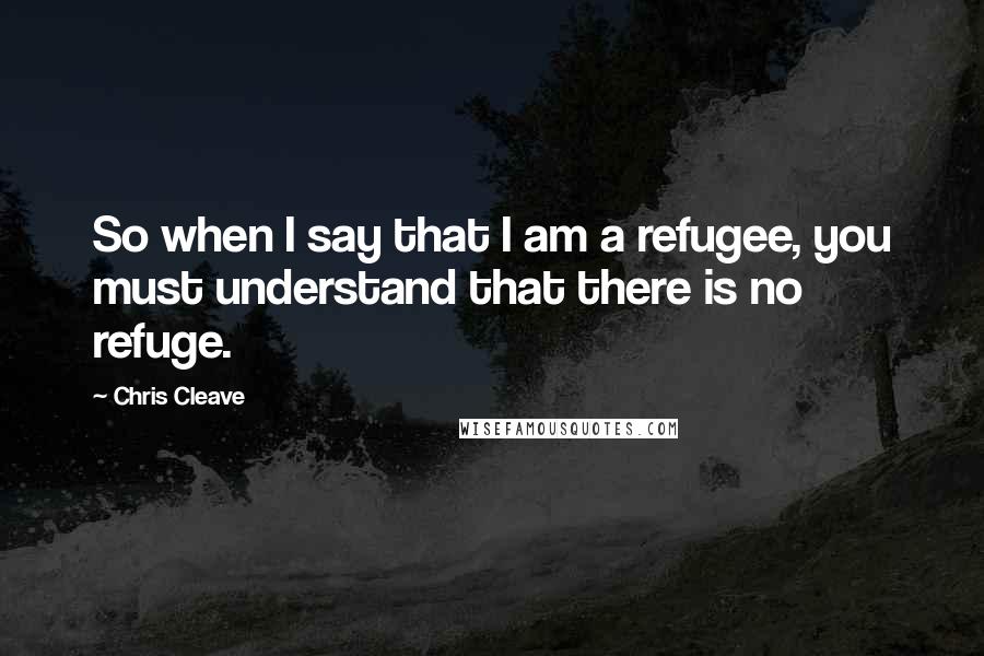 Chris Cleave Quotes: So when I say that I am a refugee, you must understand that there is no refuge.