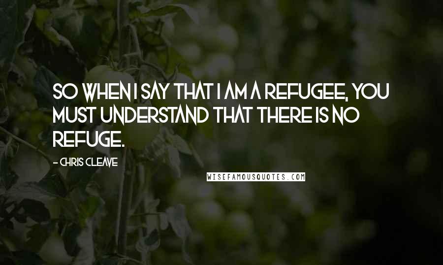 Chris Cleave Quotes: So when I say that I am a refugee, you must understand that there is no refuge.