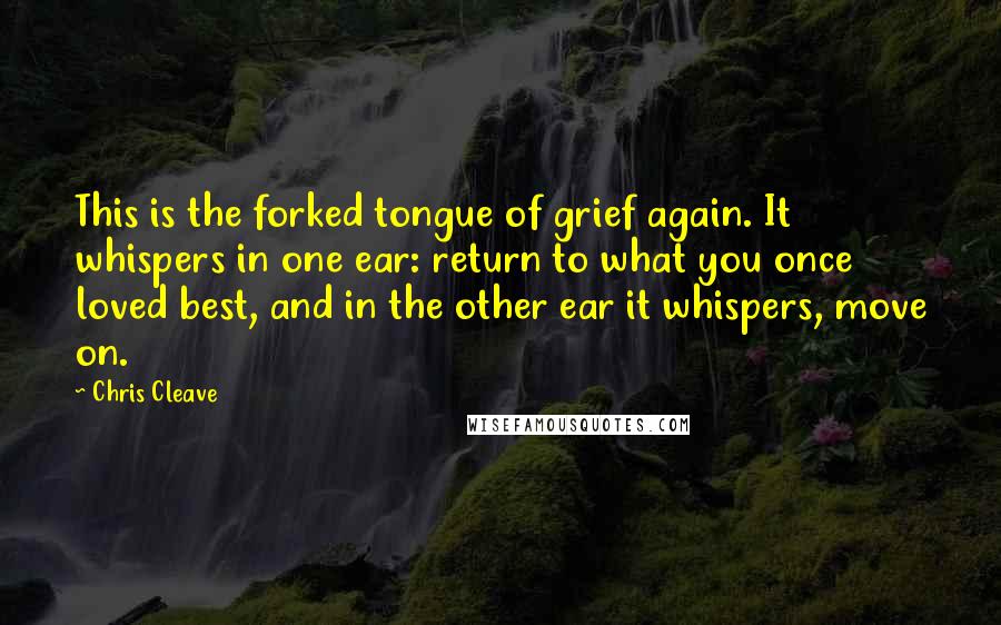 Chris Cleave Quotes: This is the forked tongue of grief again. It whispers in one ear: return to what you once loved best, and in the other ear it whispers, move on.